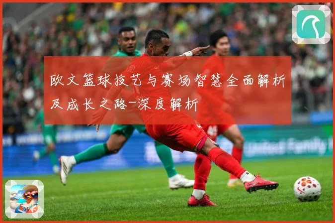 欧文篮球技艺与赛场智慧全面解析及成长之路-深度解析