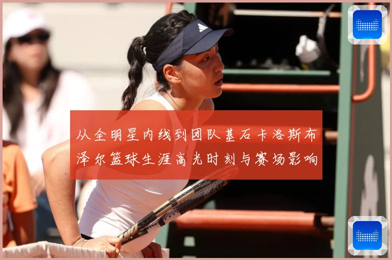 从全明星内线到团队基石卡洛斯布泽尔篮球生涯高光时刻与赛场影响力解析-深度解析