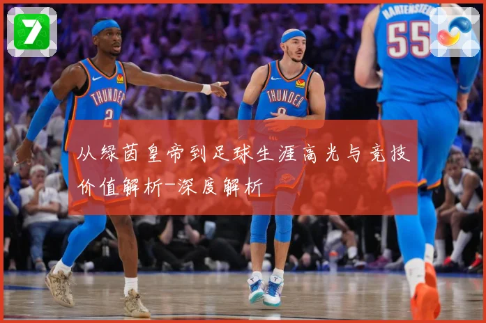 从绿茵皇帝到足球生涯高光与竞技价值解析-深度解析