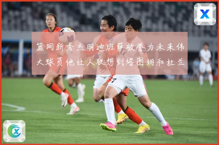 篮网新秀杰明迪班萨被誉为未来伟大球员他让人联想到塔图姆和杜兰赛场复盘-深度解析