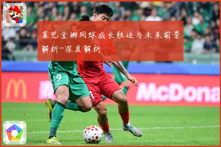 莱巴金娜网球成长轨迹与未来前景解析-深度解析