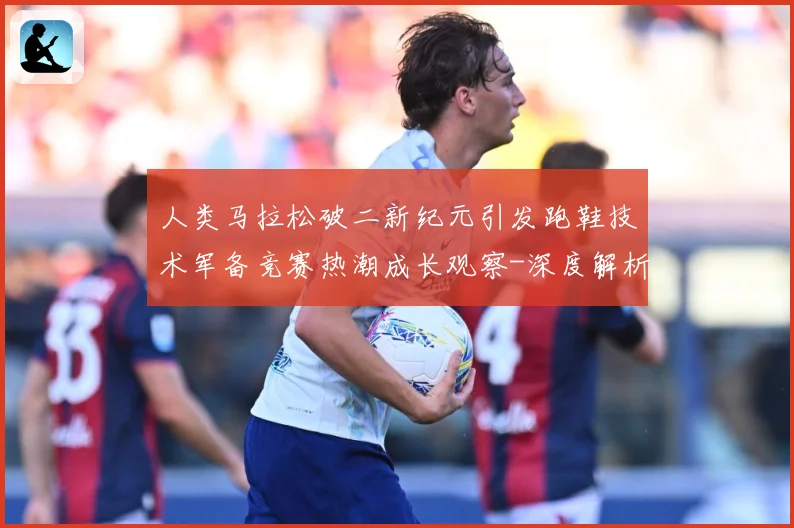 人类马拉松破二新纪元引发跑鞋技术军备竞赛热潮成长观察-深度解析
