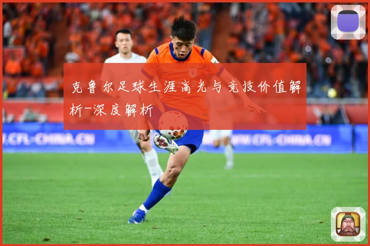 克鲁尔足球生涯高光与竞技价值解析-深度解析