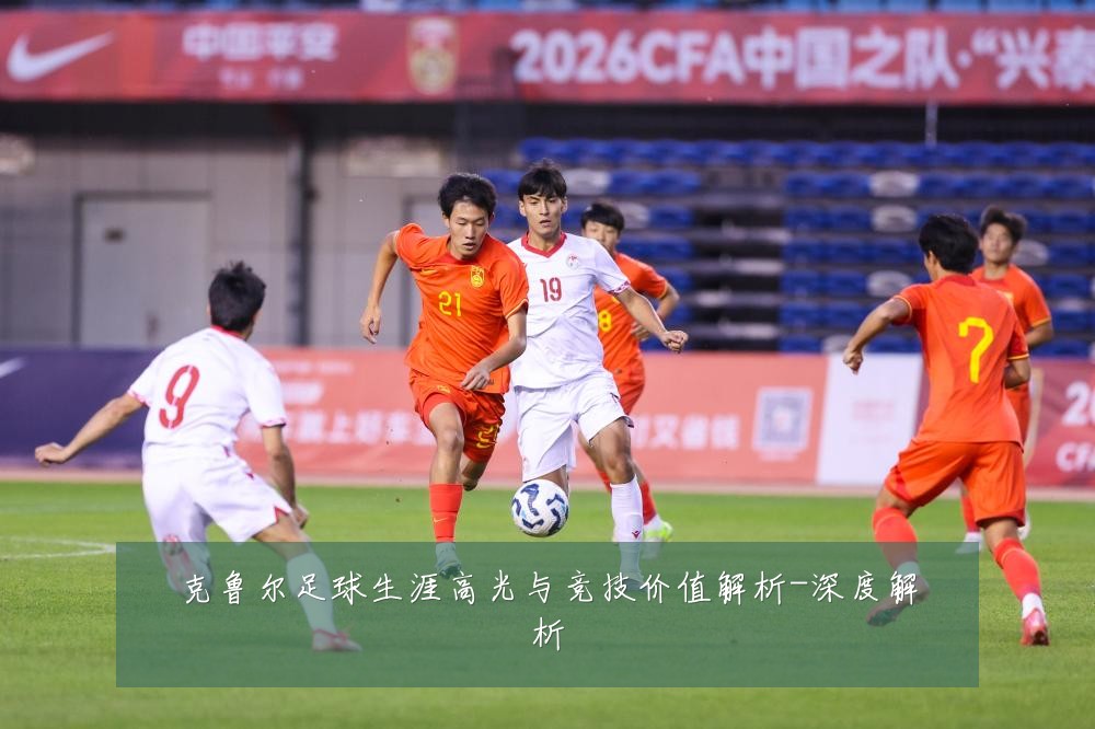 克鲁尔足球生涯高光与竞技价值解析-深度解析
